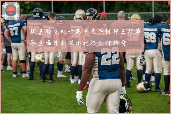 埃基蒂克处子赛季表现惊艳五项赛事全面开花堪比达格利什传奇