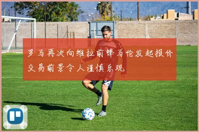 罗马再次向维拉前锋马伦发起报价交易前景令人谨慎乐观