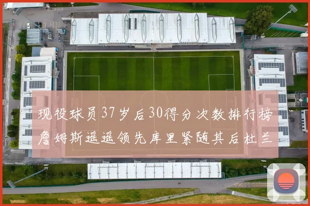 现役球员37岁后30得分次数排行榜詹姆斯遥遥领先库里紧随其后杜兰特位列第三