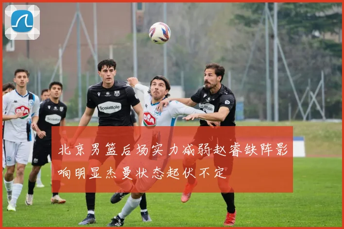 北京男篮后场实力减弱赵睿缺阵影响明显杰曼状态起伏不定