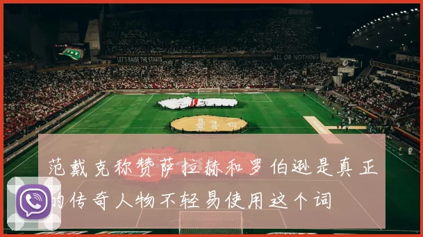 范戴克称赞萨拉赫和罗伯逊是真正的传奇人物不轻易使用这个词
