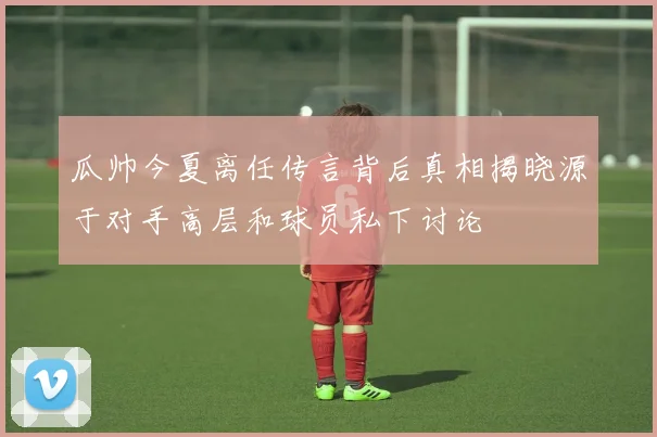 瓜帅今夏离任传言背后真相揭晓源于对手高层和球员私下讨论